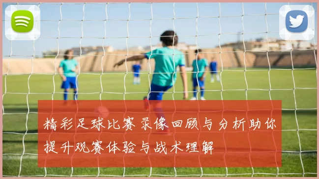 精彩足球比赛录像回顾与分析助你提升观赛体验与战术理解