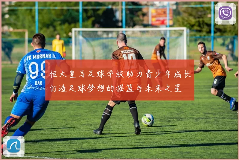 恒大皇马足球学校助力青少年成长打造足球梦想的摇篮与未来之星