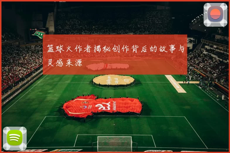 篮球火作者揭秘创作背后的故事与灵感来源