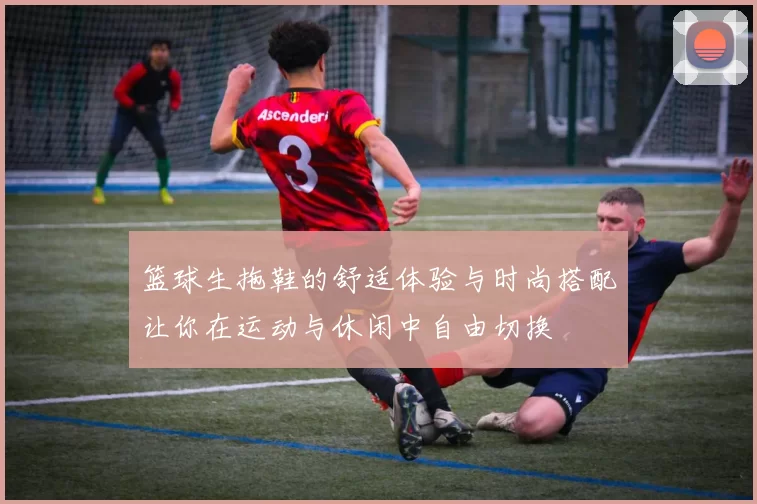 篮球生拖鞋的舒适体验与时尚搭配让你在运动与休闲中自由切换