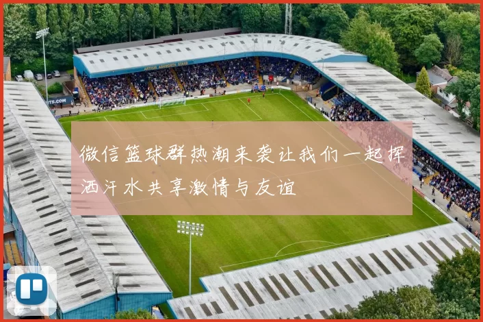 微信篮球群热潮来袭让我们一起挥洒汗水共享激情与友谊