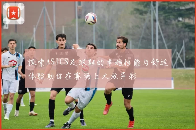 探索ASICS足球鞋的卓越性能与舒适体验助你在赛场上大放异彩